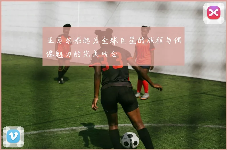 亚马尔崛起为全球巨星的旅程与偶像魅力的完美结合